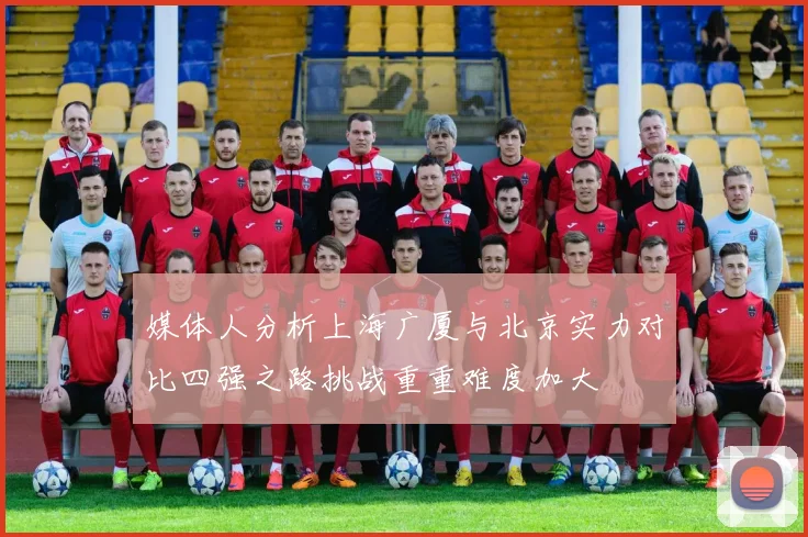 媒体人分析上海广厦与北京实力对比四强之路挑战重重难度加大