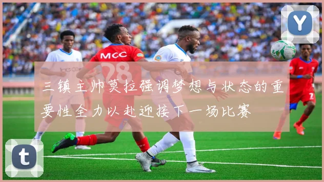 三镇主帅莫拉强调梦想与状态的重要性全力以赴迎接下一场比赛
