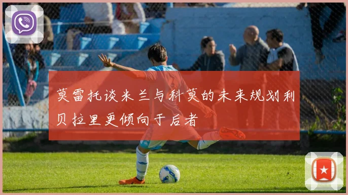 莫雷托谈米兰与科莫的未来规划利贝拉里更倾向于后者