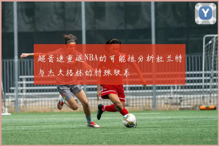 超音速重返NBA的可能性分析杜兰特与杰夫格林的特殊联系