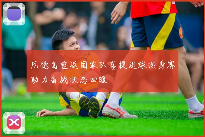 厄德高重返国家队喜提进球热身赛助力备战状态回暖