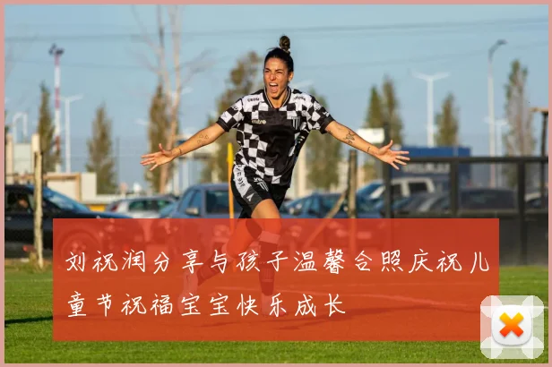 刘祝润分享与孩子温馨合照庆祝儿童节祝福宝宝快乐成长