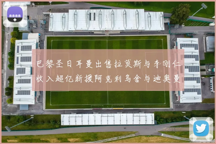 巴黎圣日耳曼出售拉莫斯与李刚仁收入超亿新援阿克利乌舍与迪奥曼德即将加盟