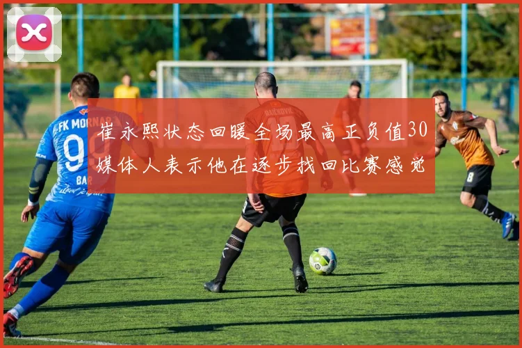 崔永熙状态回暖全场最高正负值30媒体人表示他在逐步找回比赛感觉