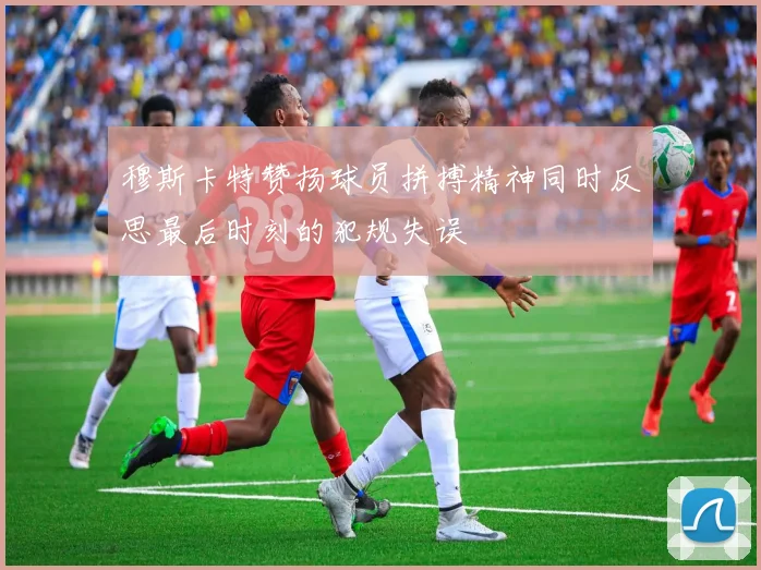 穆斯卡特赞扬球员拼搏精神同时反思最后时刻的犯规失误