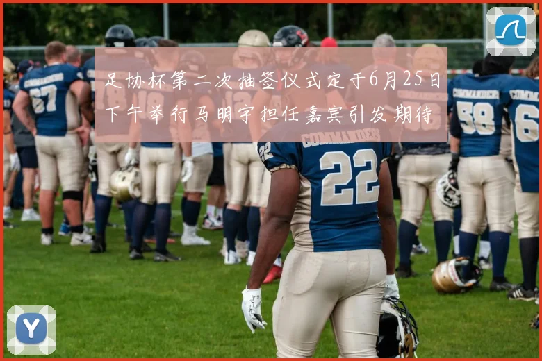 足协杯第二次抽签仪式定于6月25日下午举行马明宇担任嘉宾引发期待