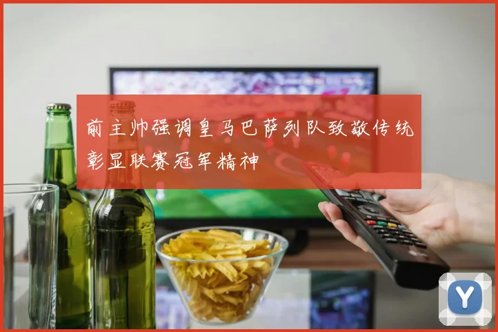 前主帅强调皇马巴萨列队致敬传统彰显联赛冠军精神