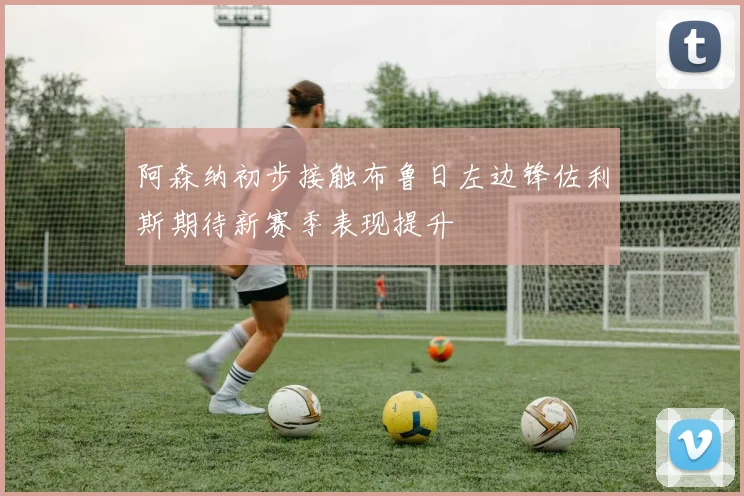 阿森纳初步接触布鲁日左边锋佐利斯期待新赛季表现提升