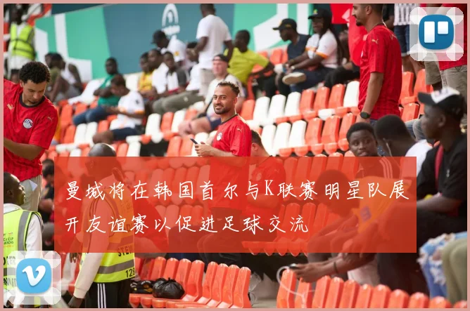 曼城将在韩国首尔与K联赛明星队展开友谊赛以促进足球交流