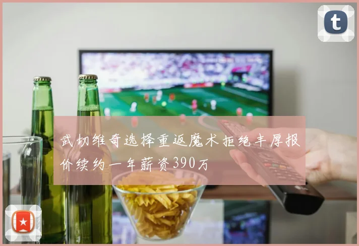 武切维奇选择重返魔术拒绝丰厚报价续约一年薪资390万