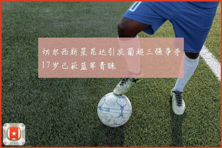 切尔西新星昆达引发葡超三强争夺17岁已获蓝军青睐