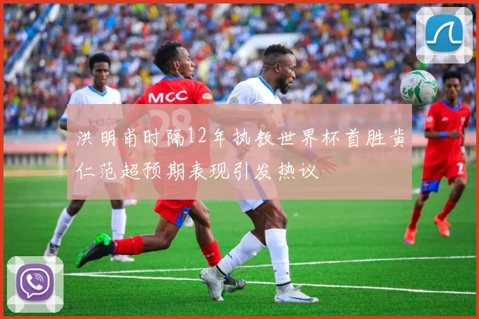 洪明甫时隔12年执教世界杯首胜黄仁范超预期表现引发热议