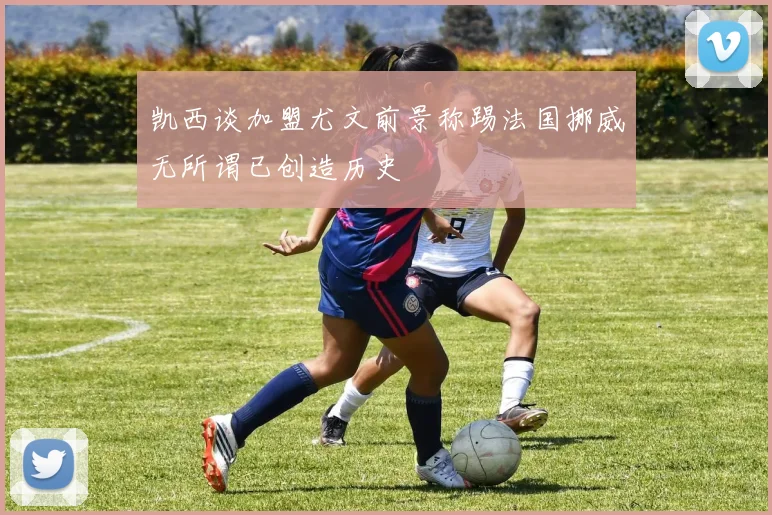 凯西谈加盟尤文前景称踢法国挪威无所谓已创造历史