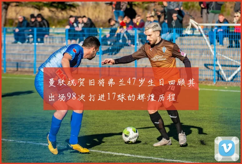 曼联祝贺旧将弗兰47岁生日回顾其出场98次打进17球的辉煌历程