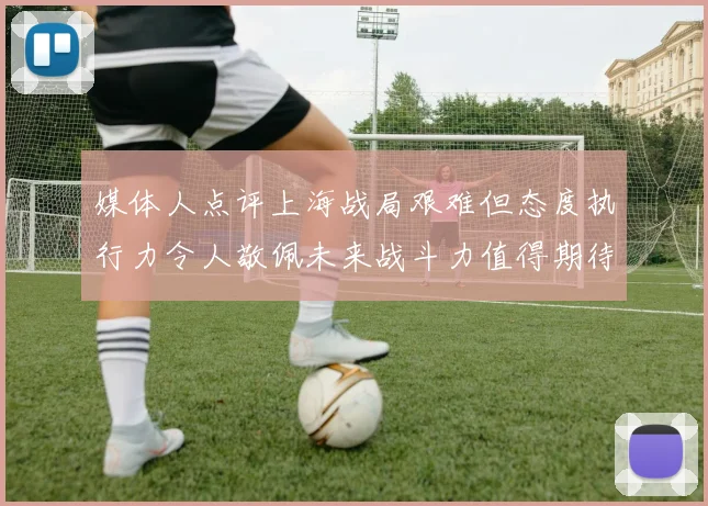 媒体人点评上海战局艰难但态度执行力令人敬佩未来战斗力值得期待