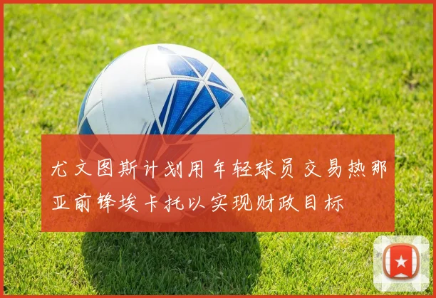 尤文图斯计划用年轻球员交易热那亚前锋埃卡托以实现财政目标