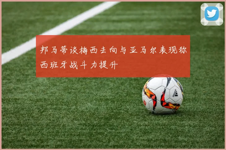 邦马蒂谈梅西去向与亚马尔表现称西班牙战斗力提升