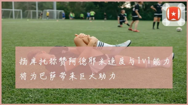 扬库托称赞阿德耶米速度与1v1能力将为巴萨带来巨大助力