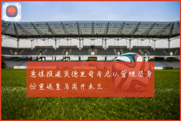 意媒报道莫德里奇考虑以管理层身份重返皇马离开米兰