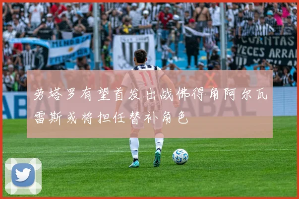 劳塔罗有望首发出战佛得角阿尔瓦雷斯或将担任替补角色