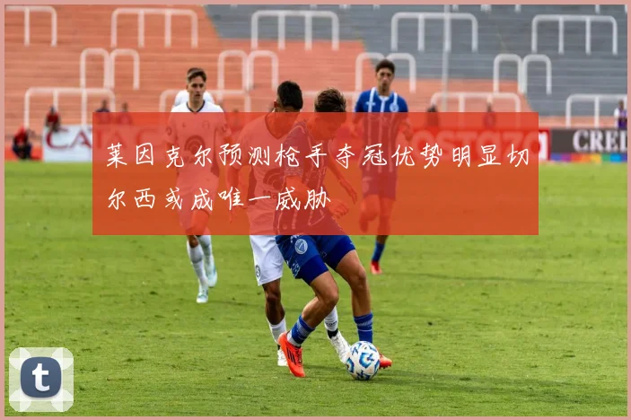 莱因克尔预测枪手夺冠优势明显切尔西或成唯一威胁