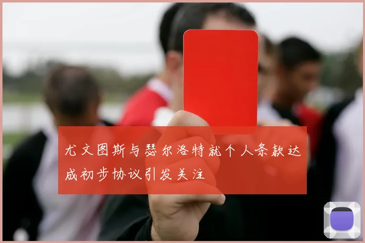 尤文图斯与瑟尔洛特就个人条款达成初步协议引发关注