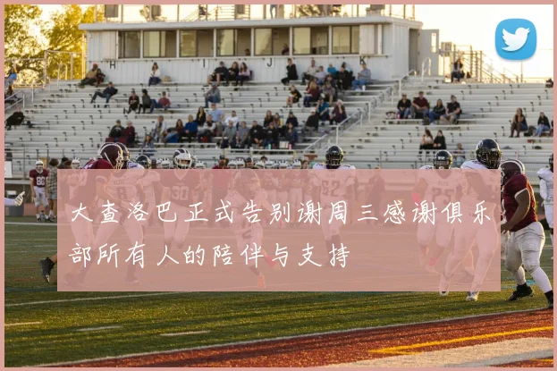 大查洛巴正式告别谢周三感谢俱乐部所有人的陪伴与支持