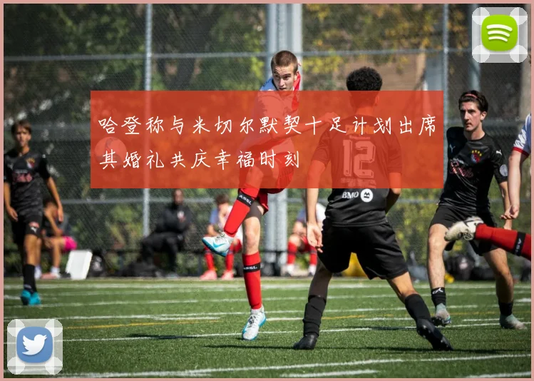 哈登称与米切尔默契十足计划出席其婚礼共庆幸福时刻