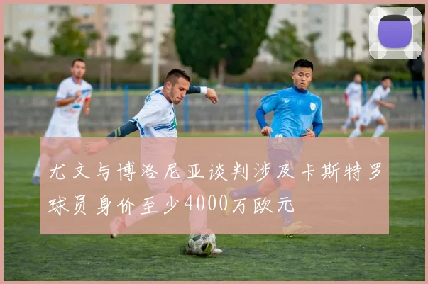 尤文与博洛尼亚谈判涉及卡斯特罗球员身价至少4000万欧元