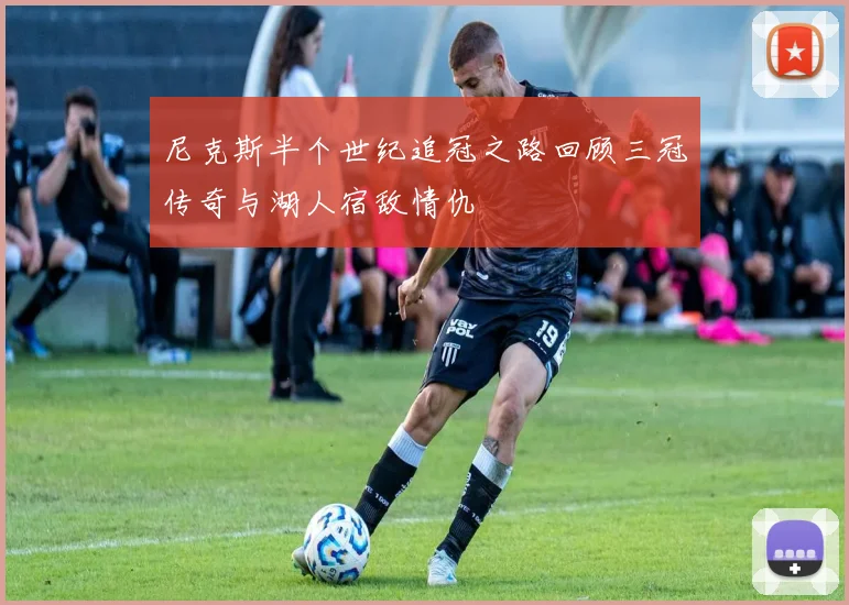 尼克斯半个世纪追冠之路回顾三冠传奇与湖人宿敌情仇