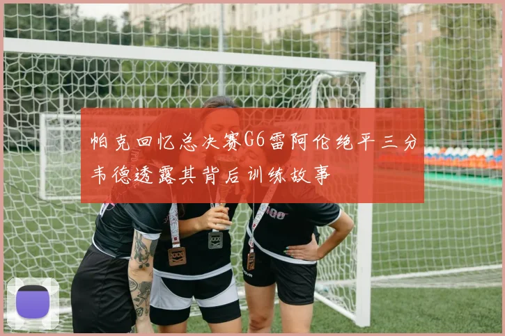帕克回忆总决赛G6雷阿伦绝平三分韦德透露其背后训练故事