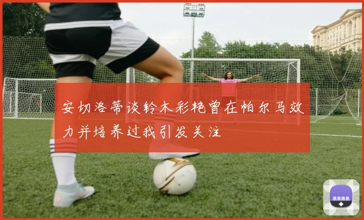 安切洛蒂谈铃木彩艳曾在帕尔马效力并培养过我引发关注