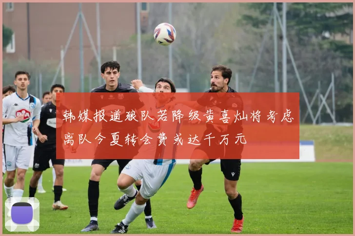 韩媒报道狼队若降级黄喜灿将考虑离队今夏转会费或达千万元