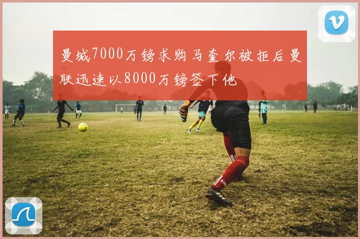 曼城7000万镑求购马奎尔被拒后曼联迅速以8000万镑签下他