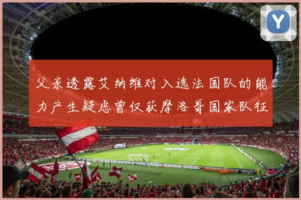 父亲透露艾纳维对入选法国队的能力产生疑虑曾仅获摩洛哥国家队征召