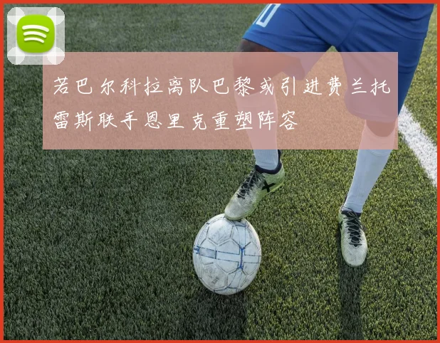 若巴尔科拉离队巴黎或引进费兰托雷斯联手恩里克重塑阵容