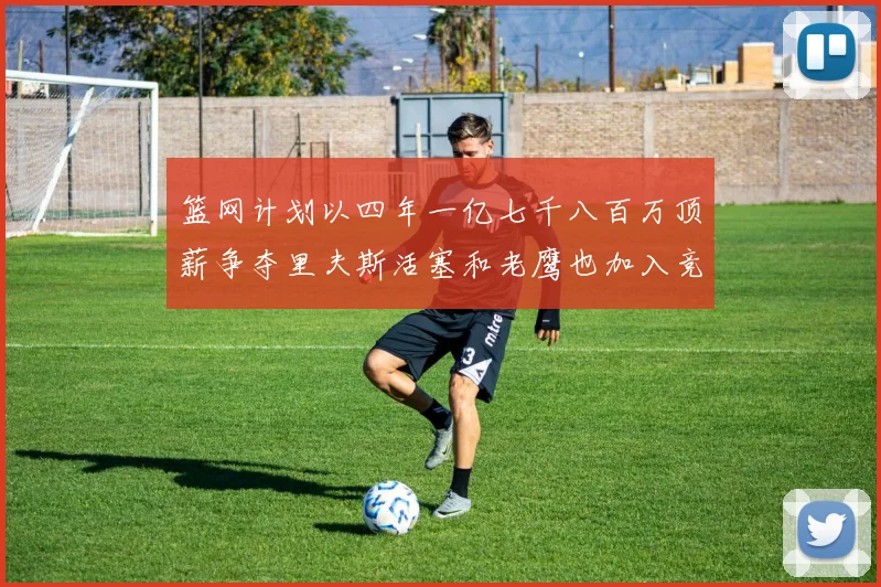 篮网计划以四年一亿七千八百万顶薪争夺里夫斯活塞和老鹰也加入竞标行列