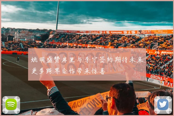 姚明盛赞库里与李宁签约期待未来更多跨界合作带来惊喜