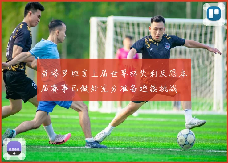 劳塔罗坦言上届世界杯失利反思本届赛事已做好充分准备迎接挑战