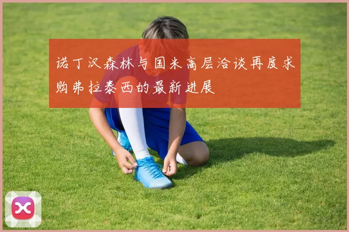 诺丁汉森林与国米高层洽谈再度求购弗拉泰西的最新进展