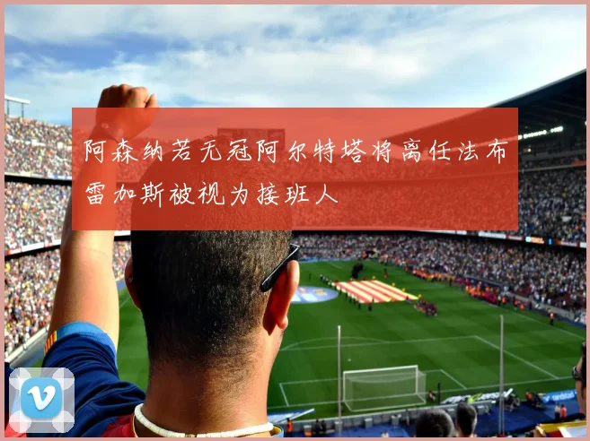 阿森纳若无冠阿尔特塔将离任法布雷加斯被视为接班人